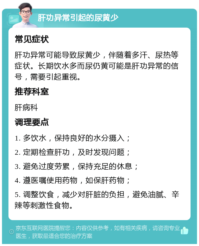 肝功异常引起的尿黄少 常见症状 肝功异常可能导致尿黄少，伴随着多汗、尿热等症状。长期饮水多而尿仍黄可能是肝功异常的信号，需要引起重视。 推荐科室 肝病科 调理要点 1. 多饮水，保持良好的水分摄入； 2. 定期检查肝功，及时发现问题； 3. 避免过度劳累，保持充足的休息； 4. 遵医嘱使用药物，如保肝药物； 5. 调整饮食，减少对肝脏的负担，避免油腻、辛辣等刺激性食物。