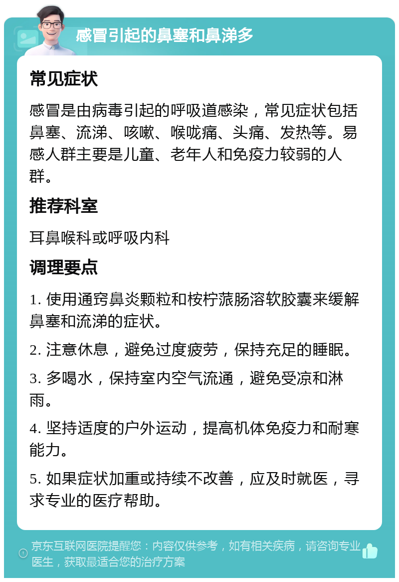 感冒引起的鼻塞和鼻涕多 常见症状 感冒是由病毒引起的呼吸道感染，常见症状包括鼻塞、流涕、咳嗽、喉咙痛、头痛、发热等。易感人群主要是儿童、老年人和免疫力较弱的人群。 推荐科室 耳鼻喉科或呼吸内科 调理要点 1. 使用通窍鼻炎颗粒和桉柠蒎肠溶软胶囊来缓解鼻塞和流涕的症状。 2. 注意休息，避免过度疲劳，保持充足的睡眠。 3. 多喝水，保持室内空气流通，避免受凉和淋雨。 4. 坚持适度的户外运动，提高机体免疫力和耐寒能力。 5. 如果症状加重或持续不改善，应及时就医，寻求专业的医疗帮助。