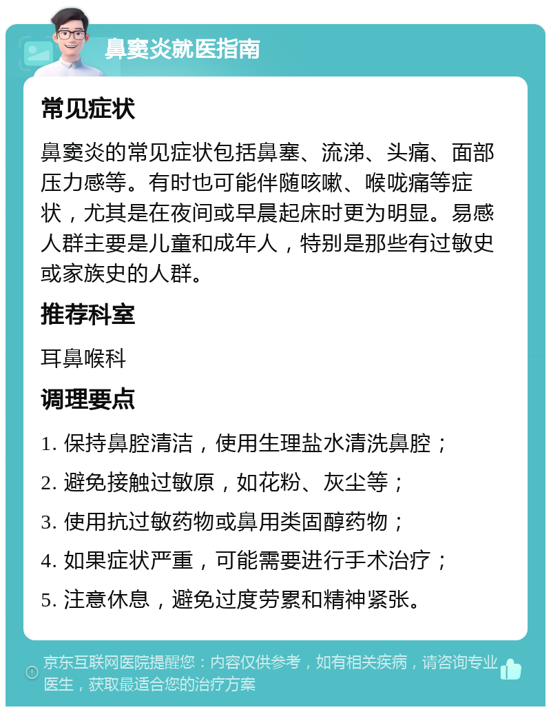 鼻窦炎就医指南 常见症状 鼻窦炎的常见症状包括鼻塞、流涕、头痛、面部压力感等。有时也可能伴随咳嗽、喉咙痛等症状，尤其是在夜间或早晨起床时更为明显。易感人群主要是儿童和成年人，特别是那些有过敏史或家族史的人群。 推荐科室 耳鼻喉科 调理要点 1. 保持鼻腔清洁，使用生理盐水清洗鼻腔； 2. 避免接触过敏原，如花粉、灰尘等； 3. 使用抗过敏药物或鼻用类固醇药物； 4. 如果症状严重，可能需要进行手术治疗； 5. 注意休息，避免过度劳累和精神紧张。