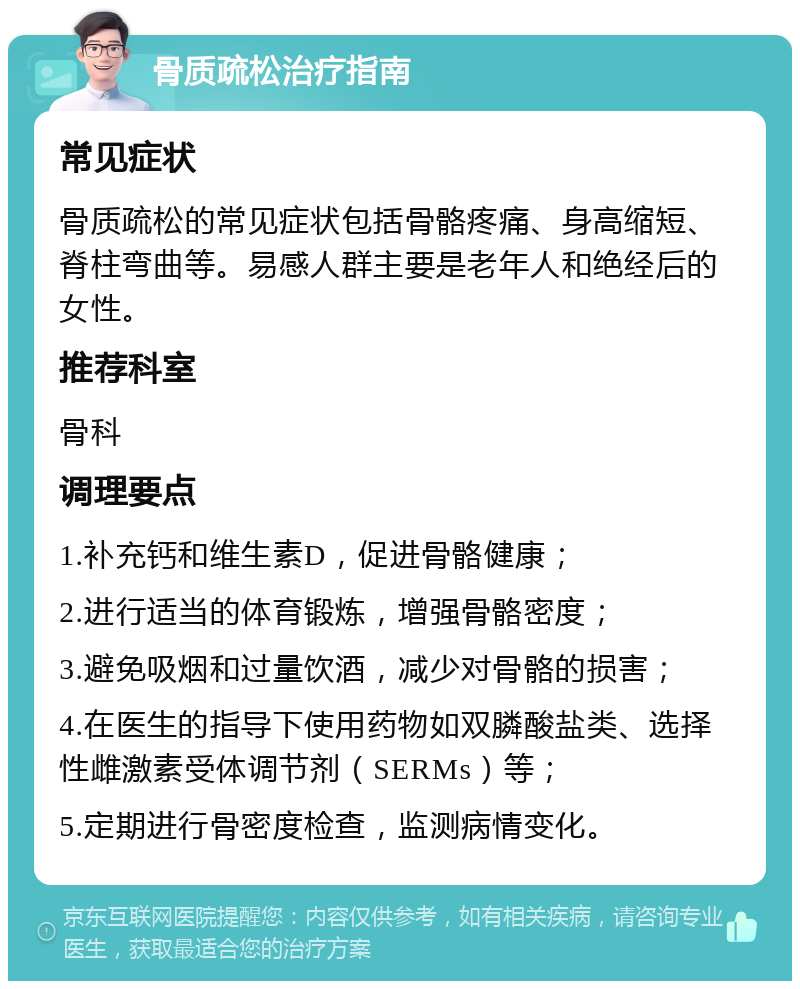 骨质疏松治疗指南 常见症状 骨质疏松的常见症状包括骨骼疼痛、身高缩短、脊柱弯曲等。易感人群主要是老年人和绝经后的女性。 推荐科室 骨科 调理要点 1.补充钙和维生素D，促进骨骼健康； 2.进行适当的体育锻炼，增强骨骼密度； 3.避免吸烟和过量饮酒，减少对骨骼的损害； 4.在医生的指导下使用药物如双膦酸盐类、选择性雌激素受体调节剂（SERMs）等； 5.定期进行骨密度检查，监测病情变化。