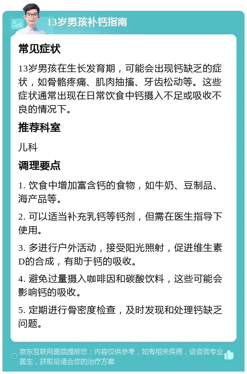 13岁男孩补钙指南 常见症状 13岁男孩在生长发育期，可能会出现钙缺乏的症状，如骨骼疼痛、肌肉抽搐、牙齿松动等。这些症状通常出现在日常饮食中钙摄入不足或吸收不良的情况下。 推荐科室 儿科 调理要点 1. 饮食中增加富含钙的食物，如牛奶、豆制品、海产品等。 2. 可以适当补充乳钙等钙剂，但需在医生指导下使用。 3. 多进行户外活动，接受阳光照射，促进维生素D的合成，有助于钙的吸收。 4. 避免过量摄入咖啡因和碳酸饮料，这些可能会影响钙的吸收。 5. 定期进行骨密度检查，及时发现和处理钙缺乏问题。