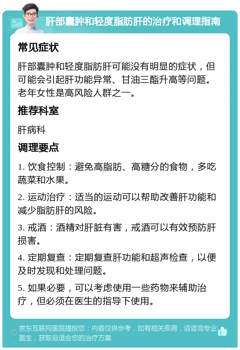 肝部囊肿和轻度脂肪肝的治疗和调理指南 常见症状 肝部囊肿和轻度脂肪肝可能没有明显的症状，但可能会引起肝功能异常、甘油三酯升高等问题。老年女性是高风险人群之一。 推荐科室 肝病科 调理要点 1. 饮食控制：避免高脂肪、高糖分的食物，多吃蔬菜和水果。 2. 运动治疗：适当的运动可以帮助改善肝功能和减少脂肪肝的风险。 3. 戒酒：酒精对肝脏有害，戒酒可以有效预防肝损害。 4. 定期复查：定期复查肝功能和超声检查，以便及时发现和处理问题。 5. 如果必要，可以考虑使用一些药物来辅助治疗，但必须在医生的指导下使用。