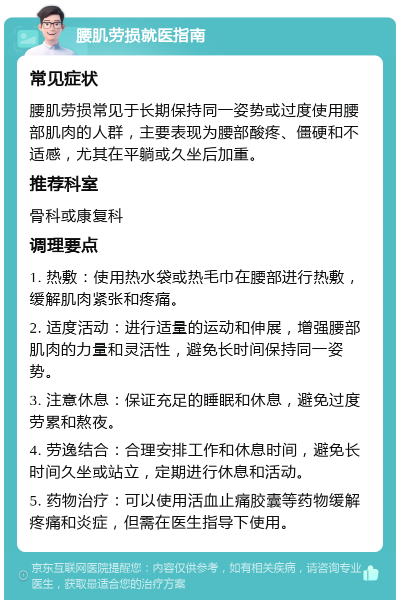 腰肌劳损就医指南 常见症状 腰肌劳损常见于长期保持同一姿势或过度使用腰部肌肉的人群，主要表现为腰部酸疼、僵硬和不适感，尤其在平躺或久坐后加重。 推荐科室 骨科或康复科 调理要点 1. 热敷：使用热水袋或热毛巾在腰部进行热敷，缓解肌肉紧张和疼痛。 2. 适度活动：进行适量的运动和伸展，增强腰部肌肉的力量和灵活性，避免长时间保持同一姿势。 3. 注意休息：保证充足的睡眠和休息，避免过度劳累和熬夜。 4. 劳逸结合：合理安排工作和休息时间，避免长时间久坐或站立，定期进行休息和活动。 5. 药物治疗：可以使用活血止痛胶囊等药物缓解疼痛和炎症，但需在医生指导下使用。