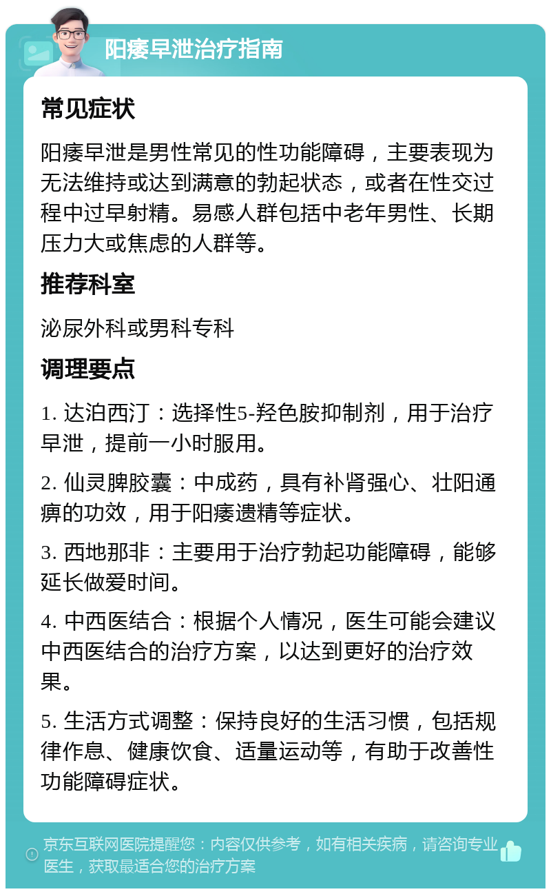 阳痿早泄治疗指南 常见症状 阳痿早泄是男性常见的性功能障碍，主要表现为无法维持或达到满意的勃起状态，或者在性交过程中过早射精。易感人群包括中老年男性、长期压力大或焦虑的人群等。 推荐科室 泌尿外科或男科专科 调理要点 1. 达泊西汀：选择性5-羟色胺抑制剂，用于治疗早泄，提前一小时服用。 2. 仙灵脾胶囊：中成药，具有补肾强心、壮阳通痹的功效，用于阳痿遗精等症状。 3. 西地那非：主要用于治疗勃起功能障碍，能够延长做爱时间。 4. 中西医结合：根据个人情况，医生可能会建议中西医结合的治疗方案，以达到更好的治疗效果。 5. 生活方式调整：保持良好的生活习惯，包括规律作息、健康饮食、适量运动等，有助于改善性功能障碍症状。