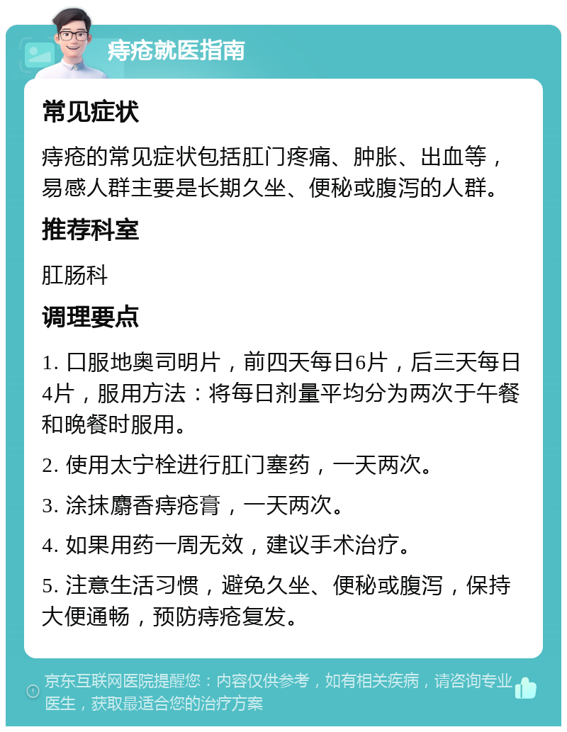 痔疮就医指南 常见症状 痔疮的常见症状包括肛门疼痛、肿胀、出血等，易感人群主要是长期久坐、便秘或腹泻的人群。 推荐科室 肛肠科 调理要点 1. 口服地奥司明片，前四天每日6片，后三天每日4片，服用方法：将每日剂量平均分为两次于午餐和晚餐时服用。 2. 使用太宁栓进行肛门塞药，一天两次。 3. 涂抹麝香痔疮膏，一天两次。 4. 如果用药一周无效，建议手术治疗。 5. 注意生活习惯，避免久坐、便秘或腹泻，保持大便通畅，预防痔疮复发。