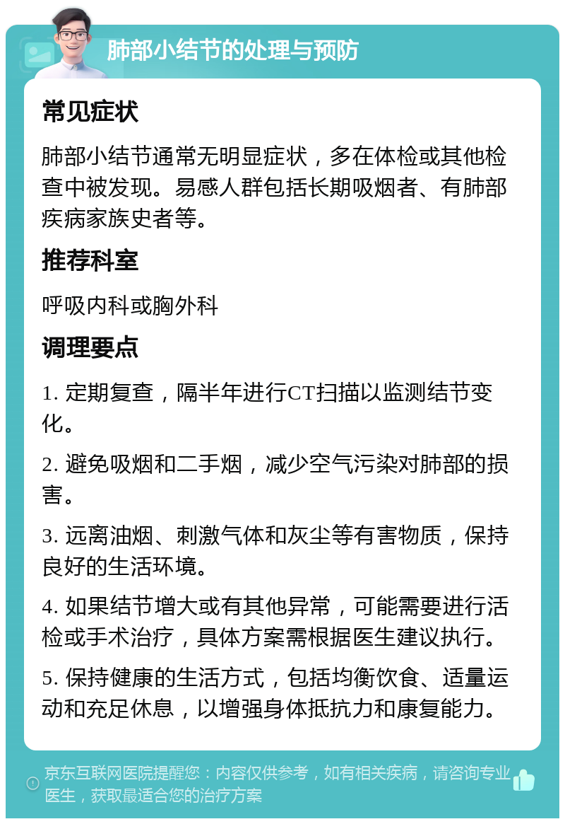 肺部小结节的处理与预防 常见症状 肺部小结节通常无明显症状，多在体检或其他检查中被发现。易感人群包括长期吸烟者、有肺部疾病家族史者等。 推荐科室 呼吸内科或胸外科 调理要点 1. 定期复查，隔半年进行CT扫描以监测结节变化。 2. 避免吸烟和二手烟，减少空气污染对肺部的损害。 3. 远离油烟、刺激气体和灰尘等有害物质，保持良好的生活环境。 4. 如果结节增大或有其他异常，可能需要进行活检或手术治疗，具体方案需根据医生建议执行。 5. 保持健康的生活方式，包括均衡饮食、适量运动和充足休息，以增强身体抵抗力和康复能力。