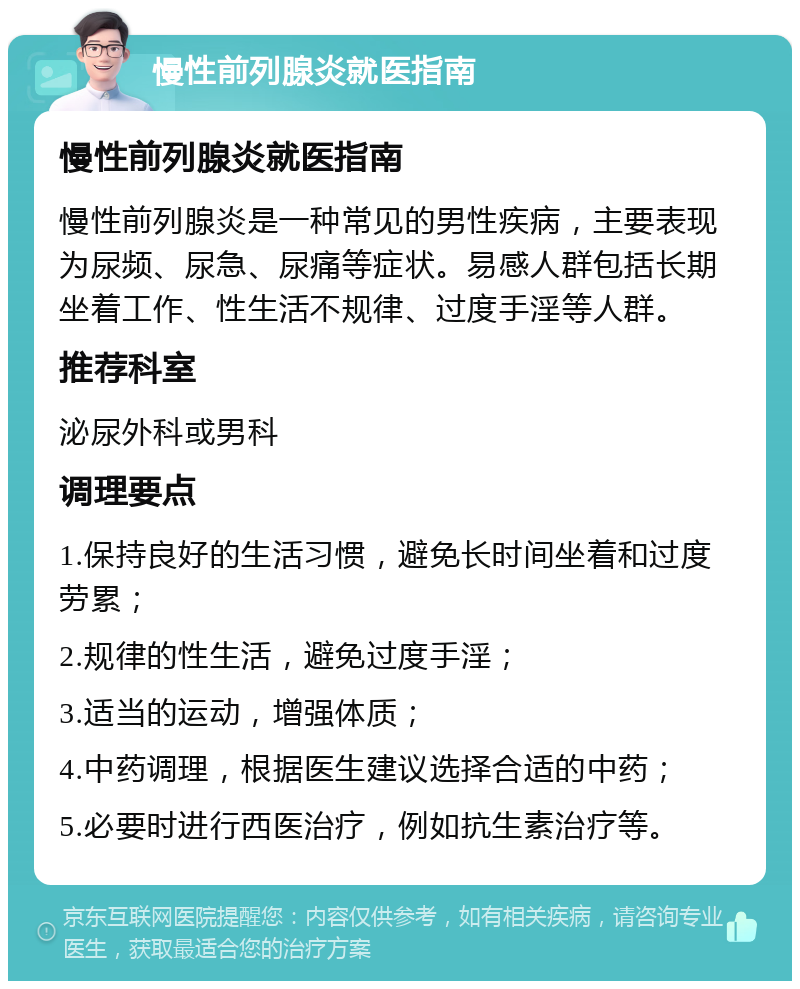 慢性前列腺炎就医指南 慢性前列腺炎就医指南 慢性前列腺炎是一种常见的男性疾病，主要表现为尿频、尿急、尿痛等症状。易感人群包括长期坐着工作、性生活不规律、过度手淫等人群。 推荐科室 泌尿外科或男科 调理要点 1.保持良好的生活习惯，避免长时间坐着和过度劳累； 2.规律的性生活，避免过度手淫； 3.适当的运动，增强体质； 4.中药调理，根据医生建议选择合适的中药； 5.必要时进行西医治疗，例如抗生素治疗等。