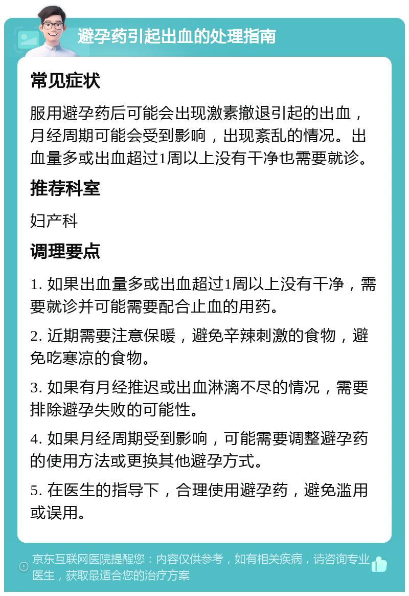 避孕药引起出血的处理指南 常见症状 服用避孕药后可能会出现激素撤退引起的出血，月经周期可能会受到影响，出现紊乱的情况。出血量多或出血超过1周以上没有干净也需要就诊。 推荐科室 妇产科 调理要点 1. 如果出血量多或出血超过1周以上没有干净，需要就诊并可能需要配合止血的用药。 2. 近期需要注意保暖，避免辛辣刺激的食物，避免吃寒凉的食物。 3. 如果有月经推迟或出血淋漓不尽的情况，需要排除避孕失败的可能性。 4. 如果月经周期受到影响，可能需要调整避孕药的使用方法或更换其他避孕方式。 5. 在医生的指导下，合理使用避孕药，避免滥用或误用。