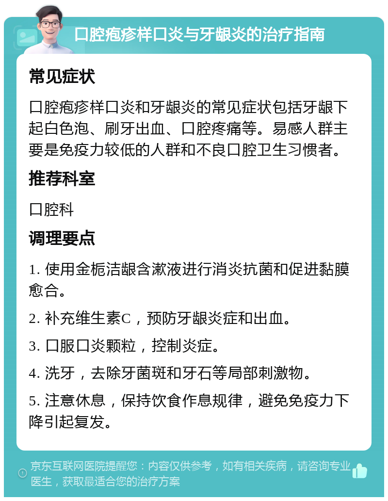 口腔疱疹样口炎与牙龈炎的治疗指南 常见症状 口腔疱疹样口炎和牙龈炎的常见症状包括牙龈下起白色泡、刷牙出血、口腔疼痛等。易感人群主要是免疫力较低的人群和不良口腔卫生习惯者。 推荐科室 口腔科 调理要点 1. 使用金栀洁龈含漱液进行消炎抗菌和促进黏膜愈合。 2. 补充维生素C，预防牙龈炎症和出血。 3. 口服口炎颗粒，控制炎症。 4. 洗牙，去除牙菌斑和牙石等局部刺激物。 5. 注意休息，保持饮食作息规律，避免免疫力下降引起复发。