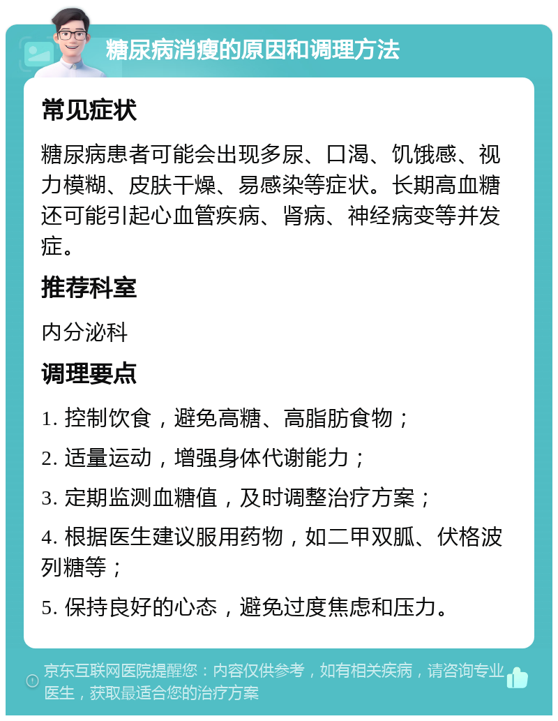 糖尿病消瘦的原因和调理方法 常见症状 糖尿病患者可能会出现多尿、口渴、饥饿感、视力模糊、皮肤干燥、易感染等症状。长期高血糖还可能引起心血管疾病、肾病、神经病变等并发症。 推荐科室 内分泌科 调理要点 1. 控制饮食，避免高糖、高脂肪食物； 2. 适量运动，增强身体代谢能力； 3. 定期监测血糖值，及时调整治疗方案； 4. 根据医生建议服用药物，如二甲双胍、伏格波列糖等； 5. 保持良好的心态，避免过度焦虑和压力。