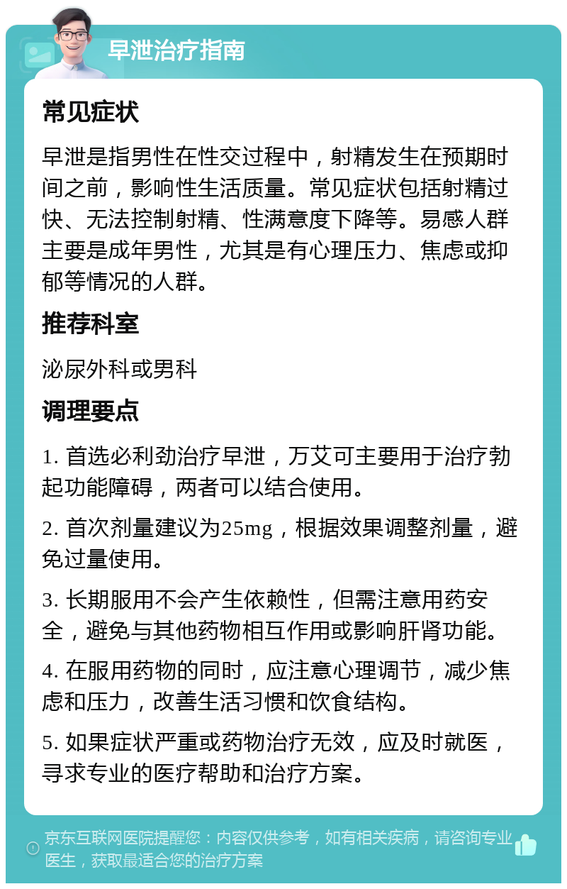 早泄治疗指南 常见症状 早泄是指男性在性交过程中，射精发生在预期时间之前，影响性生活质量。常见症状包括射精过快、无法控制射精、性满意度下降等。易感人群主要是成年男性，尤其是有心理压力、焦虑或抑郁等情况的人群。 推荐科室 泌尿外科或男科 调理要点 1. 首选必利劲治疗早泄，万艾可主要用于治疗勃起功能障碍，两者可以结合使用。 2. 首次剂量建议为25mg，根据效果调整剂量，避免过量使用。 3. 长期服用不会产生依赖性，但需注意用药安全，避免与其他药物相互作用或影响肝肾功能。 4. 在服用药物的同时，应注意心理调节，减少焦虑和压力，改善生活习惯和饮食结构。 5. 如果症状严重或药物治疗无效，应及时就医，寻求专业的医疗帮助和治疗方案。