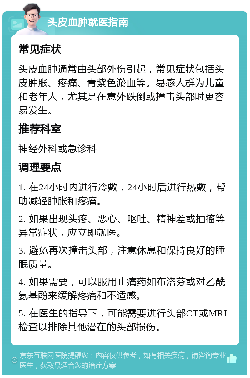 头皮血肿就医指南 常见症状 头皮血肿通常由头部外伤引起，常见症状包括头皮肿胀、疼痛、青紫色淤血等。易感人群为儿童和老年人，尤其是在意外跌倒或撞击头部时更容易发生。 推荐科室 神经外科或急诊科 调理要点 1. 在24小时内进行冷敷，24小时后进行热敷，帮助减轻肿胀和疼痛。 2. 如果出现头疼、恶心、呕吐、精神差或抽搐等异常症状，应立即就医。 3. 避免再次撞击头部，注意休息和保持良好的睡眠质量。 4. 如果需要，可以服用止痛药如布洛芬或对乙酰氨基酚来缓解疼痛和不适感。 5. 在医生的指导下，可能需要进行头部CT或MRI检查以排除其他潜在的头部损伤。