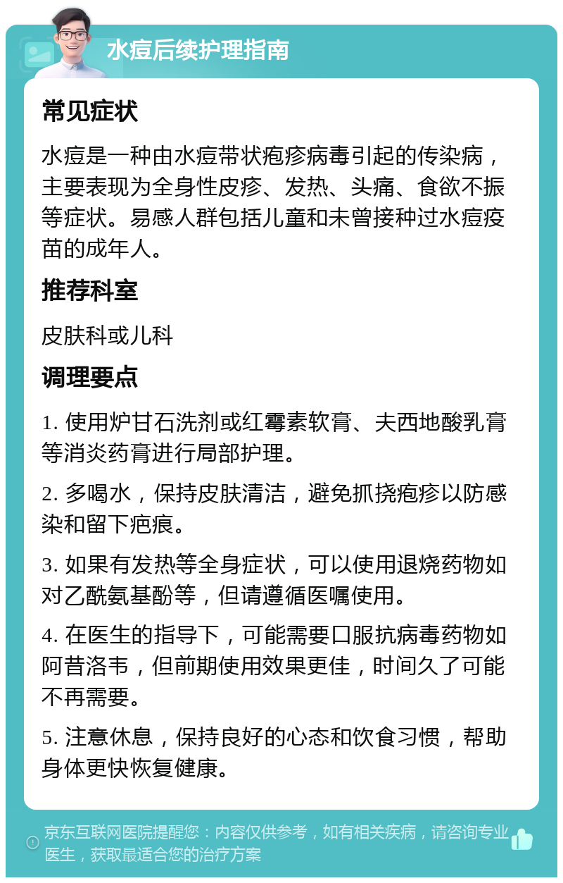 水痘后续护理指南 常见症状 水痘是一种由水痘带状疱疹病毒引起的传染病，主要表现为全身性皮疹、发热、头痛、食欲不振等症状。易感人群包括儿童和未曾接种过水痘疫苗的成年人。 推荐科室 皮肤科或儿科 调理要点 1. 使用炉甘石洗剂或红霉素软膏、夫西地酸乳膏等消炎药膏进行局部护理。 2. 多喝水，保持皮肤清洁，避免抓挠疱疹以防感染和留下疤痕。 3. 如果有发热等全身症状，可以使用退烧药物如对乙酰氨基酚等，但请遵循医嘱使用。 4. 在医生的指导下，可能需要口服抗病毒药物如阿昔洛韦，但前期使用效果更佳，时间久了可能不再需要。 5. 注意休息，保持良好的心态和饮食习惯，帮助身体更快恢复健康。