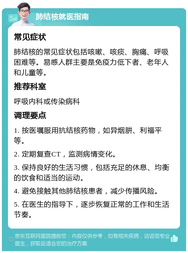 肺结核就医指南 常见症状 肺结核的常见症状包括咳嗽、咳痰、胸痛、呼吸困难等。易感人群主要是免疫力低下者、老年人和儿童等。 推荐科室 呼吸内科或传染病科 调理要点 1. 按医嘱服用抗结核药物，如异烟肼、利福平等。 2. 定期复查CT，监测病情变化。 3. 保持良好的生活习惯，包括充足的休息、均衡的饮食和适当的运动。 4. 避免接触其他肺结核患者，减少传播风险。 5. 在医生的指导下，逐步恢复正常的工作和生活节奏。