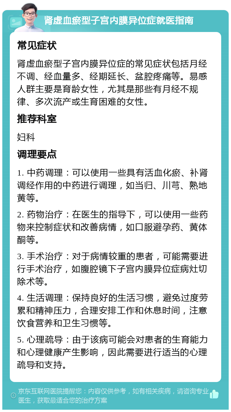 肾虚血瘀型子宫内膜异位症就医指南 常见症状 肾虚血瘀型子宫内膜异位症的常见症状包括月经不调、经血量多、经期延长、盆腔疼痛等。易感人群主要是育龄女性，尤其是那些有月经不规律、多次流产或生育困难的女性。 推荐科室 妇科 调理要点 1. 中药调理：可以使用一些具有活血化瘀、补肾调经作用的中药进行调理，如当归、川芎、熟地黄等。 2. 药物治疗：在医生的指导下，可以使用一些药物来控制症状和改善病情，如口服避孕药、黄体酮等。 3. 手术治疗：对于病情较重的患者，可能需要进行手术治疗，如腹腔镜下子宫内膜异位症病灶切除术等。 4. 生活调理：保持良好的生活习惯，避免过度劳累和精神压力，合理安排工作和休息时间，注意饮食营养和卫生习惯等。 5. 心理疏导：由于该病可能会对患者的生育能力和心理健康产生影响，因此需要进行适当的心理疏导和支持。