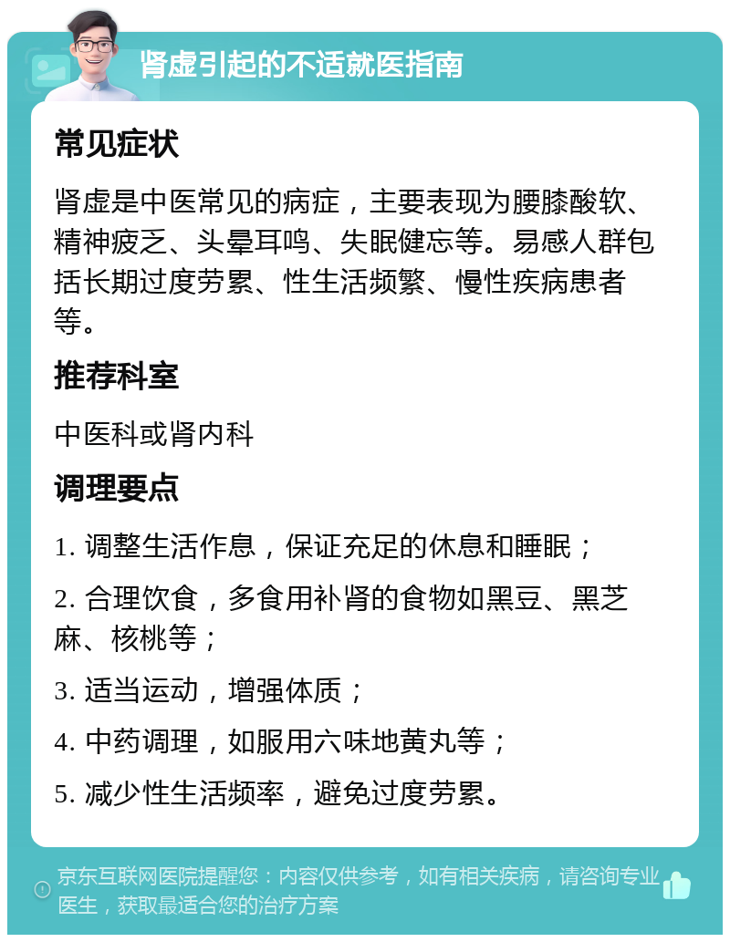 肾虚引起的不适就医指南 常见症状 肾虚是中医常见的病症，主要表现为腰膝酸软、精神疲乏、头晕耳鸣、失眠健忘等。易感人群包括长期过度劳累、性生活频繁、慢性疾病患者等。 推荐科室 中医科或肾内科 调理要点 1. 调整生活作息，保证充足的休息和睡眠； 2. 合理饮食，多食用补肾的食物如黑豆、黑芝麻、核桃等； 3. 适当运动，增强体质； 4. 中药调理，如服用六味地黄丸等； 5. 减少性生活频率，避免过度劳累。