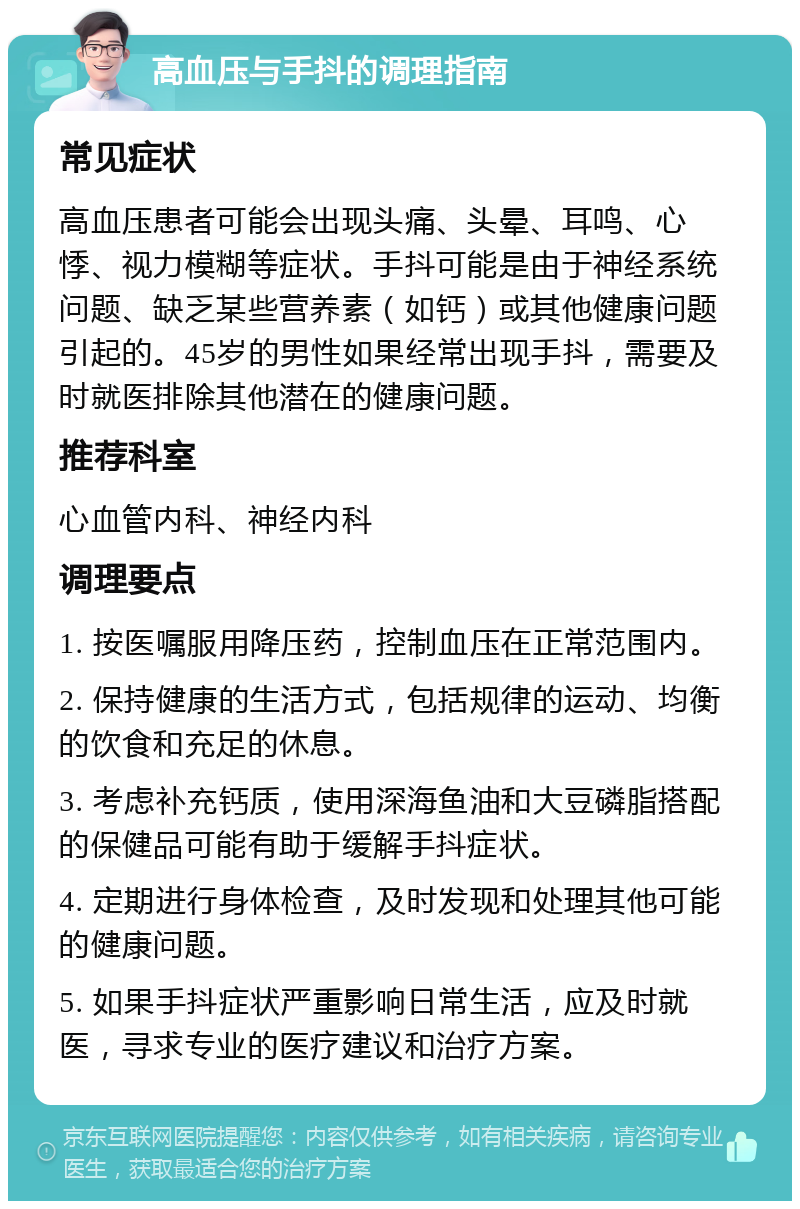 高血压与手抖的调理指南 常见症状 高血压患者可能会出现头痛、头晕、耳鸣、心悸、视力模糊等症状。手抖可能是由于神经系统问题、缺乏某些营养素（如钙）或其他健康问题引起的。45岁的男性如果经常出现手抖，需要及时就医排除其他潜在的健康问题。 推荐科室 心血管内科、神经内科 调理要点 1. 按医嘱服用降压药，控制血压在正常范围内。 2. 保持健康的生活方式，包括规律的运动、均衡的饮食和充足的休息。 3. 考虑补充钙质，使用深海鱼油和大豆磷脂搭配的保健品可能有助于缓解手抖症状。 4. 定期进行身体检查，及时发现和处理其他可能的健康问题。 5. 如果手抖症状严重影响日常生活，应及时就医，寻求专业的医疗建议和治疗方案。