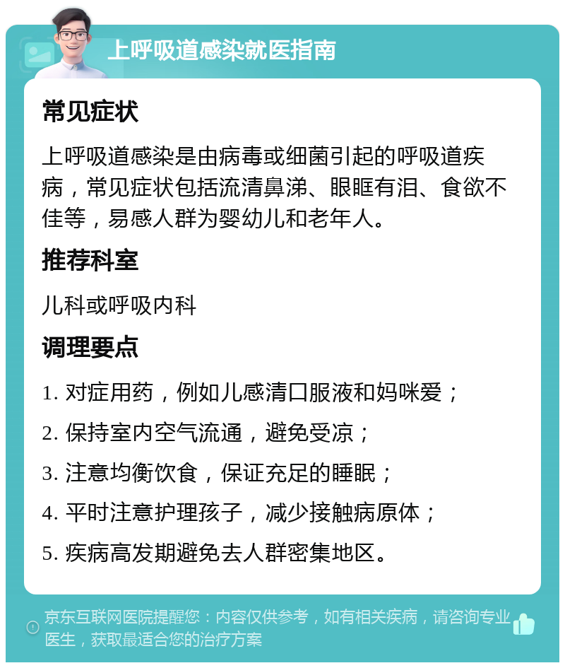 上呼吸道感染就医指南 常见症状 上呼吸道感染是由病毒或细菌引起的呼吸道疾病，常见症状包括流清鼻涕、眼眶有泪、食欲不佳等，易感人群为婴幼儿和老年人。 推荐科室 儿科或呼吸内科 调理要点 1. 对症用药，例如儿感清口服液和妈咪爱； 2. 保持室内空气流通，避免受凉； 3. 注意均衡饮食，保证充足的睡眠； 4. 平时注意护理孩子，减少接触病原体； 5. 疾病高发期避免去人群密集地区。