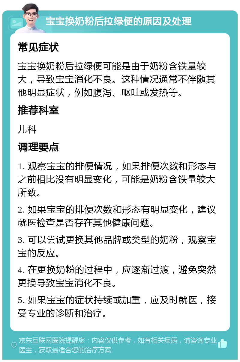 宝宝换奶粉后拉绿便的原因及处理 常见症状 宝宝换奶粉后拉绿便可能是由于奶粉含铁量较大，导致宝宝消化不良。这种情况通常不伴随其他明显症状，例如腹泻、呕吐或发热等。 推荐科室 儿科 调理要点 1. 观察宝宝的排便情况，如果排便次数和形态与之前相比没有明显变化，可能是奶粉含铁量较大所致。 2. 如果宝宝的排便次数和形态有明显变化，建议就医检查是否存在其他健康问题。 3. 可以尝试更换其他品牌或类型的奶粉，观察宝宝的反应。 4. 在更换奶粉的过程中，应逐渐过渡，避免突然更换导致宝宝消化不良。 5. 如果宝宝的症状持续或加重，应及时就医，接受专业的诊断和治疗。