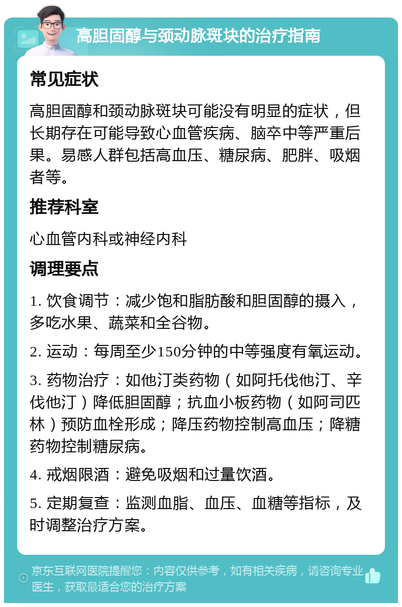 高胆固醇与颈动脉斑块的治疗指南 常见症状 高胆固醇和颈动脉斑块可能没有明显的症状，但长期存在可能导致心血管疾病、脑卒中等严重后果。易感人群包括高血压、糖尿病、肥胖、吸烟者等。 推荐科室 心血管内科或神经内科 调理要点 1. 饮食调节：减少饱和脂肪酸和胆固醇的摄入，多吃水果、蔬菜和全谷物。 2. 运动：每周至少150分钟的中等强度有氧运动。 3. 药物治疗：如他汀类药物（如阿托伐他汀、辛伐他汀）降低胆固醇；抗血小板药物（如阿司匹林）预防血栓形成；降压药物控制高血压；降糖药物控制糖尿病。 4. 戒烟限酒：避免吸烟和过量饮酒。 5. 定期复查：监测血脂、血压、血糖等指标，及时调整治疗方案。