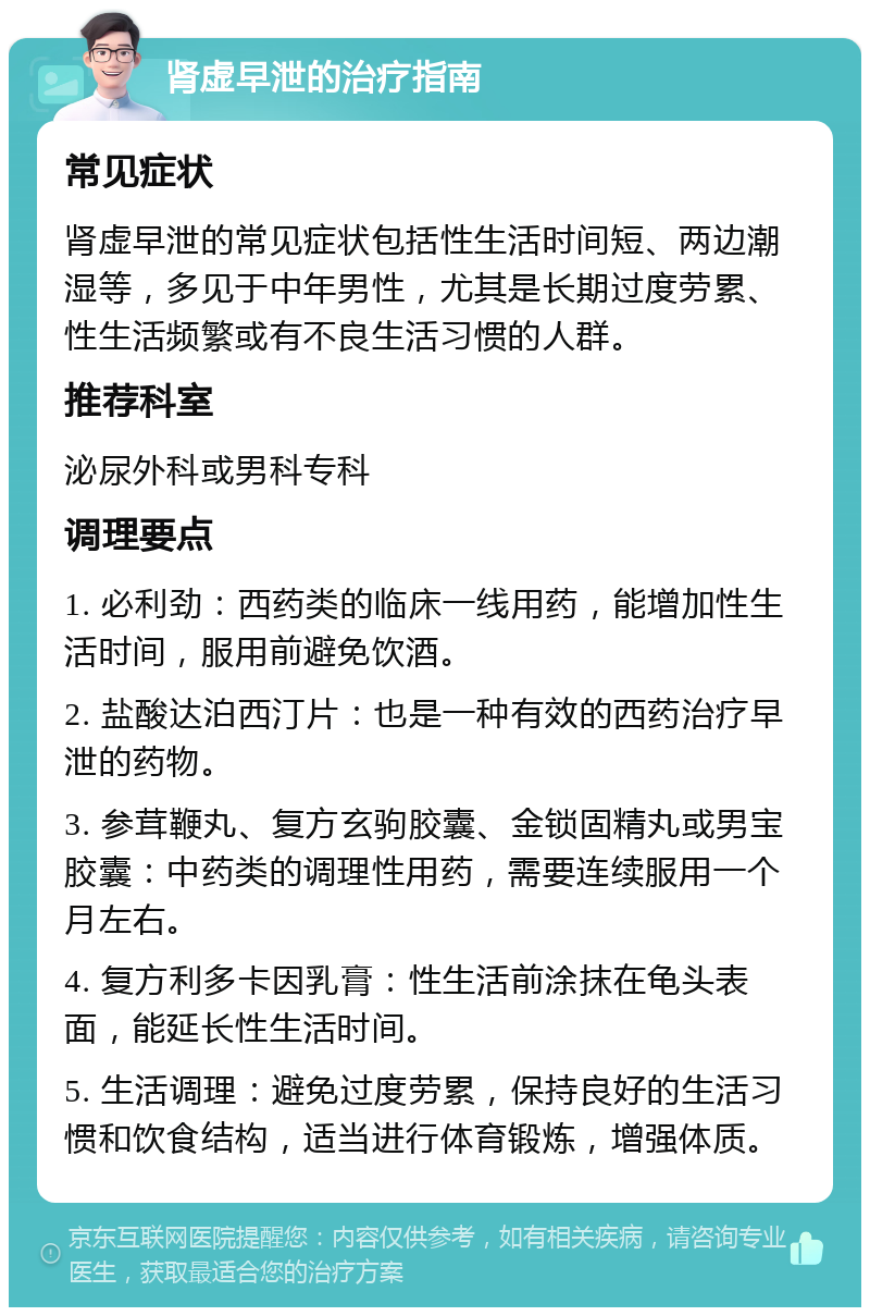 肾虚早泄的治疗指南 常见症状 肾虚早泄的常见症状包括性生活时间短、两边潮湿等，多见于中年男性，尤其是长期过度劳累、性生活频繁或有不良生活习惯的人群。 推荐科室 泌尿外科或男科专科 调理要点 1. 必利劲：西药类的临床一线用药，能增加性生活时间，服用前避免饮酒。 2. 盐酸达泊西汀片：也是一种有效的西药治疗早泄的药物。 3. 参茸鞭丸、复方玄驹胶囊、金锁固精丸或男宝胶囊：中药类的调理性用药，需要连续服用一个月左右。 4. 复方利多卡因乳膏：性生活前涂抹在龟头表面，能延长性生活时间。 5. 生活调理：避免过度劳累，保持良好的生活习惯和饮食结构，适当进行体育锻炼，增强体质。