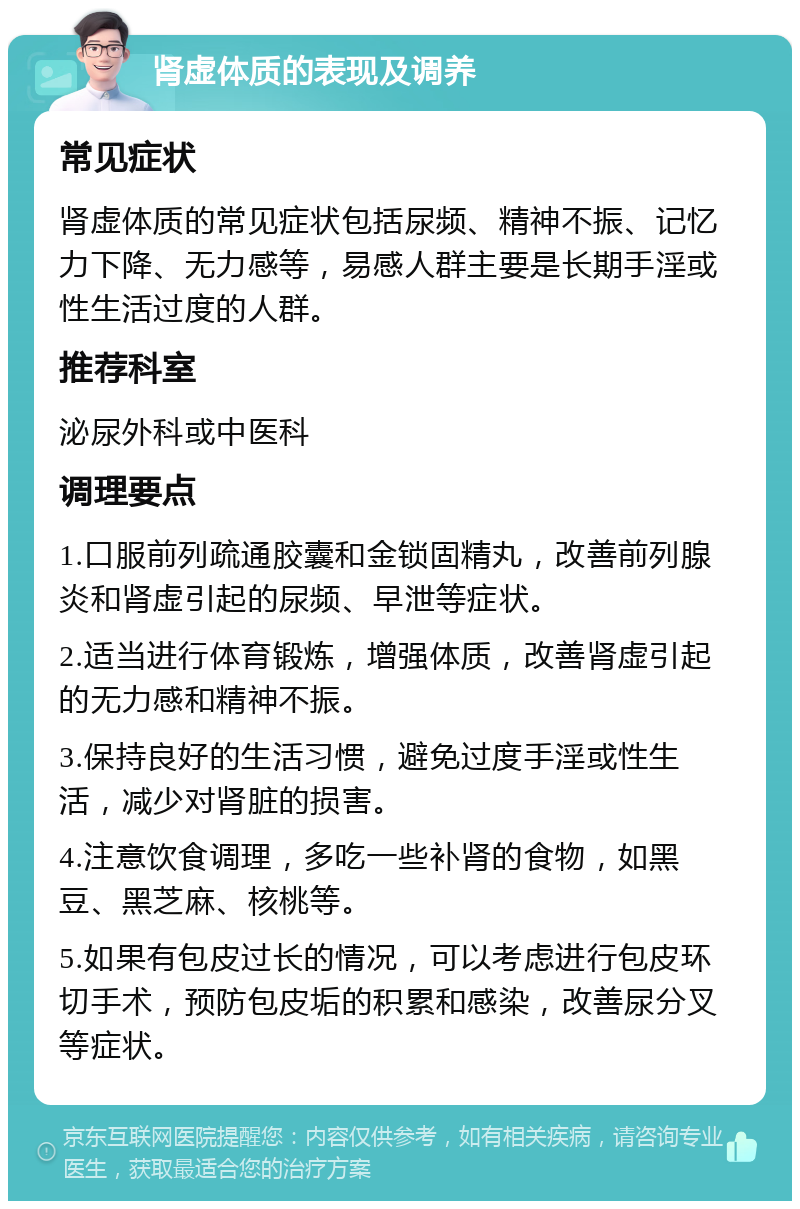 肾虚体质的表现及调养 常见症状 肾虚体质的常见症状包括尿频、精神不振、记忆力下降、无力感等，易感人群主要是长期手淫或性生活过度的人群。 推荐科室 泌尿外科或中医科 调理要点 1.口服前列疏通胶囊和金锁固精丸，改善前列腺炎和肾虚引起的尿频、早泄等症状。 2.适当进行体育锻炼，增强体质，改善肾虚引起的无力感和精神不振。 3.保持良好的生活习惯，避免过度手淫或性生活，减少对肾脏的损害。 4.注意饮食调理，多吃一些补肾的食物，如黑豆、黑芝麻、核桃等。 5.如果有包皮过长的情况，可以考虑进行包皮环切手术，预防包皮垢的积累和感染，改善尿分叉等症状。