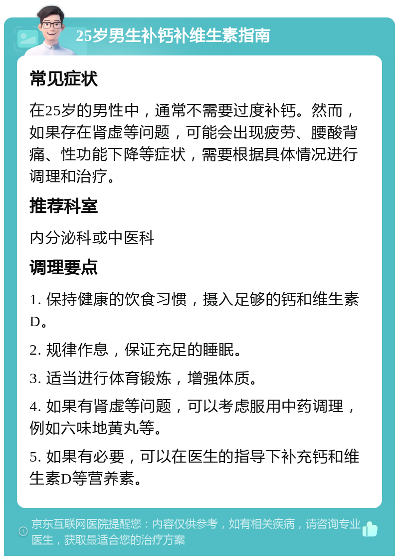 25岁男生补钙补维生素指南 常见症状 在25岁的男性中，通常不需要过度补钙。然而，如果存在肾虚等问题，可能会出现疲劳、腰酸背痛、性功能下降等症状，需要根据具体情况进行调理和治疗。 推荐科室 内分泌科或中医科 调理要点 1. 保持健康的饮食习惯，摄入足够的钙和维生素D。 2. 规律作息，保证充足的睡眠。 3. 适当进行体育锻炼，增强体质。 4. 如果有肾虚等问题，可以考虑服用中药调理，例如六味地黄丸等。 5. 如果有必要，可以在医生的指导下补充钙和维生素D等营养素。