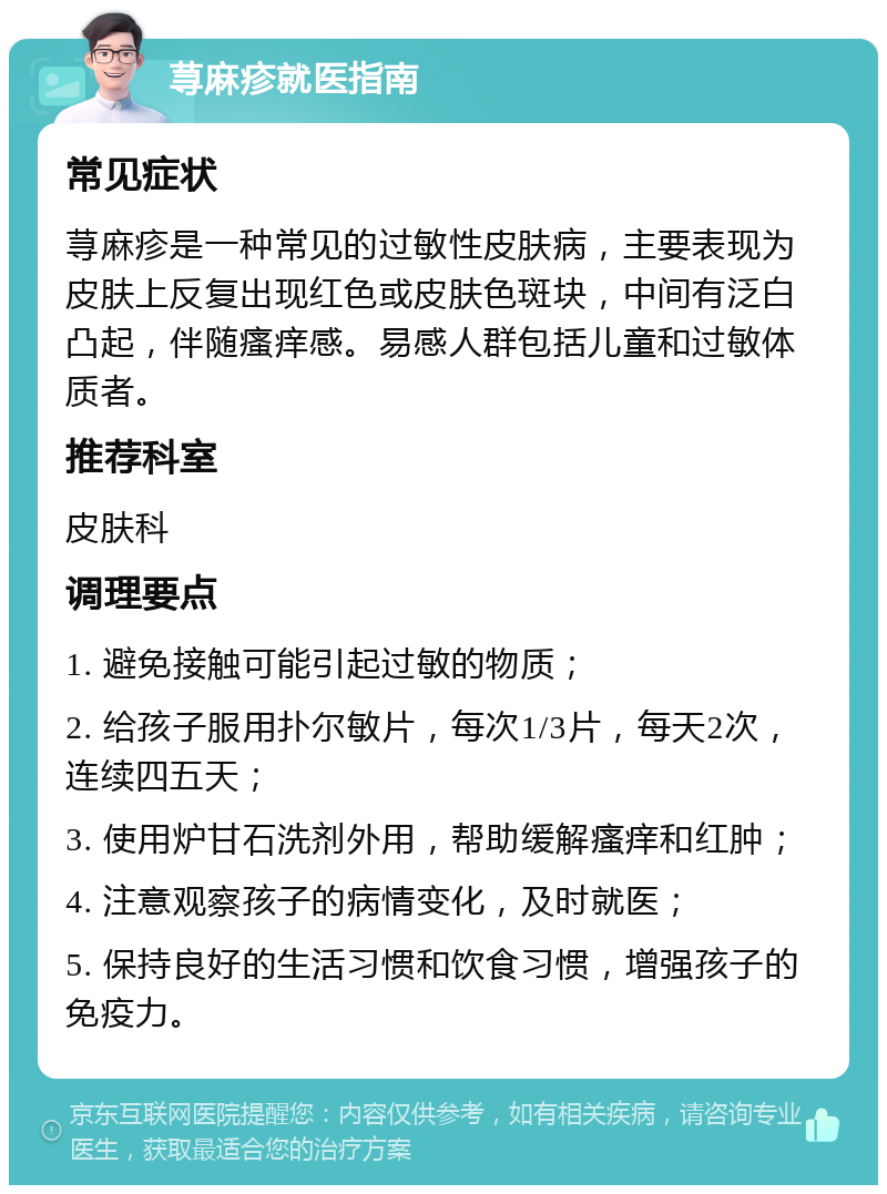 荨麻疹就医指南 常见症状 荨麻疹是一种常见的过敏性皮肤病，主要表现为皮肤上反复出现红色或皮肤色斑块，中间有泛白凸起，伴随瘙痒感。易感人群包括儿童和过敏体质者。 推荐科室 皮肤科 调理要点 1. 避免接触可能引起过敏的物质； 2. 给孩子服用扑尔敏片，每次1/3片，每天2次，连续四五天； 3. 使用炉甘石洗剂外用，帮助缓解瘙痒和红肿； 4. 注意观察孩子的病情变化，及时就医； 5. 保持良好的生活习惯和饮食习惯，增强孩子的免疫力。