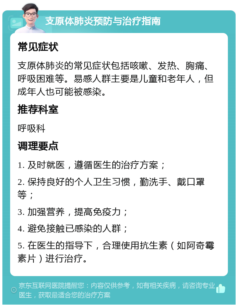 支原体肺炎预防与治疗指南 常见症状 支原体肺炎的常见症状包括咳嗽、发热、胸痛、呼吸困难等。易感人群主要是儿童和老年人，但成年人也可能被感染。 推荐科室 呼吸科 调理要点 1. 及时就医，遵循医生的治疗方案； 2. 保持良好的个人卫生习惯，勤洗手、戴口罩等； 3. 加强营养，提高免疫力； 4. 避免接触已感染的人群； 5. 在医生的指导下，合理使用抗生素（如阿奇霉素片）进行治疗。