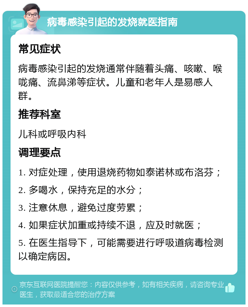 病毒感染引起的发烧就医指南 常见症状 病毒感染引起的发烧通常伴随着头痛、咳嗽、喉咙痛、流鼻涕等症状。儿童和老年人是易感人群。 推荐科室 儿科或呼吸内科 调理要点 1. 对症处理，使用退烧药物如泰诺林或布洛芬； 2. 多喝水，保持充足的水分； 3. 注意休息，避免过度劳累； 4. 如果症状加重或持续不退，应及时就医； 5. 在医生指导下，可能需要进行呼吸道病毒检测以确定病因。