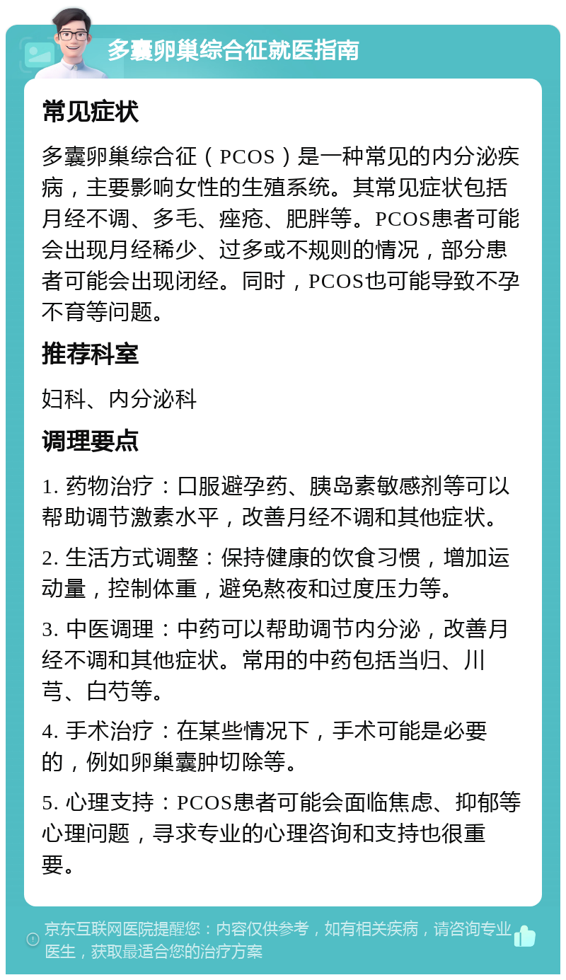 多囊卵巢综合征就医指南 常见症状 多囊卵巢综合征（PCOS）是一种常见的内分泌疾病，主要影响女性的生殖系统。其常见症状包括月经不调、多毛、痤疮、肥胖等。PCOS患者可能会出现月经稀少、过多或不规则的情况，部分患者可能会出现闭经。同时，PCOS也可能导致不孕不育等问题。 推荐科室 妇科、内分泌科 调理要点 1. 药物治疗：口服避孕药、胰岛素敏感剂等可以帮助调节激素水平，改善月经不调和其他症状。 2. 生活方式调整：保持健康的饮食习惯，增加运动量，控制体重，避免熬夜和过度压力等。 3. 中医调理：中药可以帮助调节内分泌，改善月经不调和其他症状。常用的中药包括当归、川芎、白芍等。 4. 手术治疗：在某些情况下，手术可能是必要的，例如卵巢囊肿切除等。 5. 心理支持：PCOS患者可能会面临焦虑、抑郁等心理问题，寻求专业的心理咨询和支持也很重要。