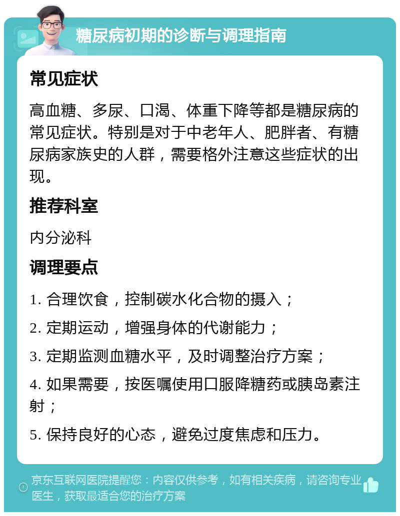 糖尿病初期的诊断与调理指南 常见症状 高血糖、多尿、口渴、体重下降等都是糖尿病的常见症状。特别是对于中老年人、肥胖者、有糖尿病家族史的人群，需要格外注意这些症状的出现。 推荐科室 内分泌科 调理要点 1. 合理饮食，控制碳水化合物的摄入； 2. 定期运动，增强身体的代谢能力； 3. 定期监测血糖水平，及时调整治疗方案； 4. 如果需要，按医嘱使用口服降糖药或胰岛素注射； 5. 保持良好的心态，避免过度焦虑和压力。