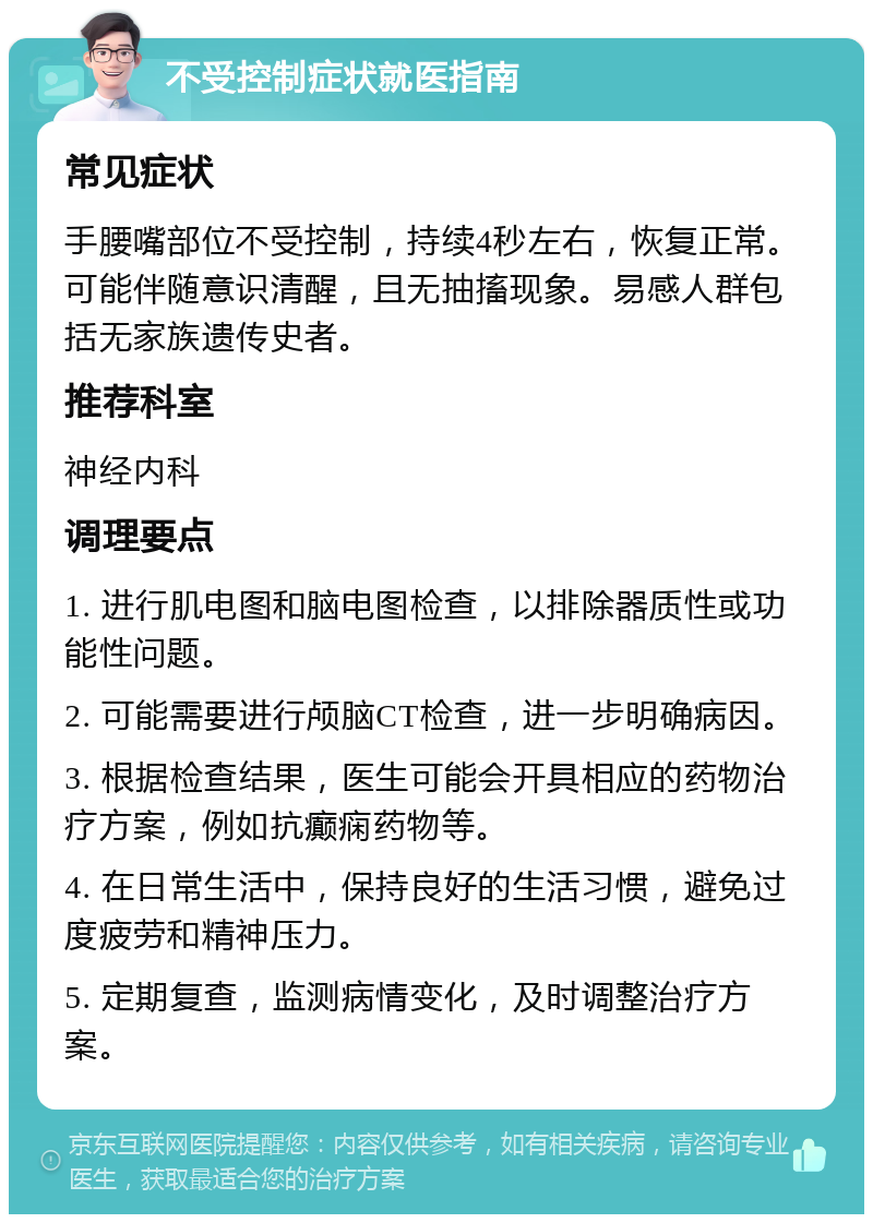 不受控制症状就医指南 常见症状 手腰嘴部位不受控制，持续4秒左右，恢复正常。可能伴随意识清醒，且无抽搐现象。易感人群包括无家族遗传史者。 推荐科室 神经内科 调理要点 1. 进行肌电图和脑电图检查，以排除器质性或功能性问题。 2. 可能需要进行颅脑CT检查，进一步明确病因。 3. 根据检查结果，医生可能会开具相应的药物治疗方案，例如抗癫痫药物等。 4. 在日常生活中，保持良好的生活习惯，避免过度疲劳和精神压力。 5. 定期复查，监测病情变化，及时调整治疗方案。