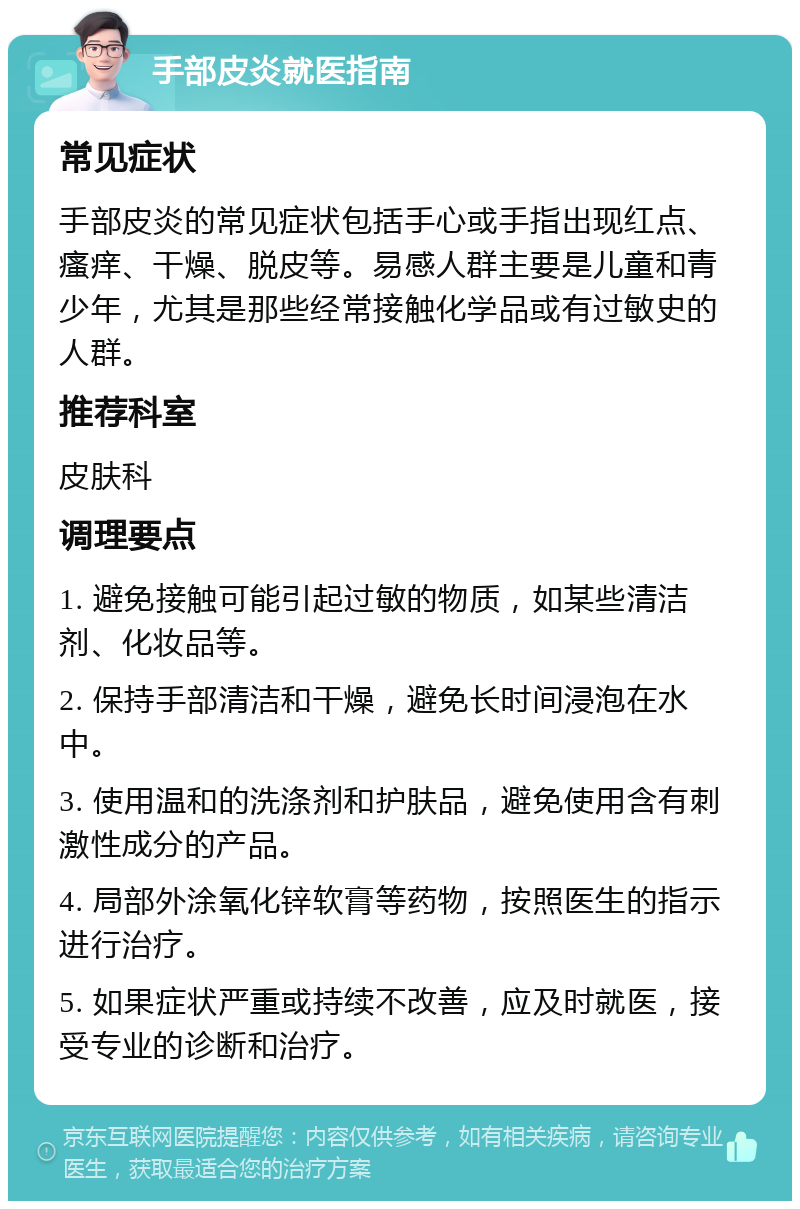 手部皮炎就医指南 常见症状 手部皮炎的常见症状包括手心或手指出现红点、瘙痒、干燥、脱皮等。易感人群主要是儿童和青少年，尤其是那些经常接触化学品或有过敏史的人群。 推荐科室 皮肤科 调理要点 1. 避免接触可能引起过敏的物质，如某些清洁剂、化妆品等。 2. 保持手部清洁和干燥，避免长时间浸泡在水中。 3. 使用温和的洗涤剂和护肤品，避免使用含有刺激性成分的产品。 4. 局部外涂氧化锌软膏等药物，按照医生的指示进行治疗。 5. 如果症状严重或持续不改善，应及时就医，接受专业的诊断和治疗。