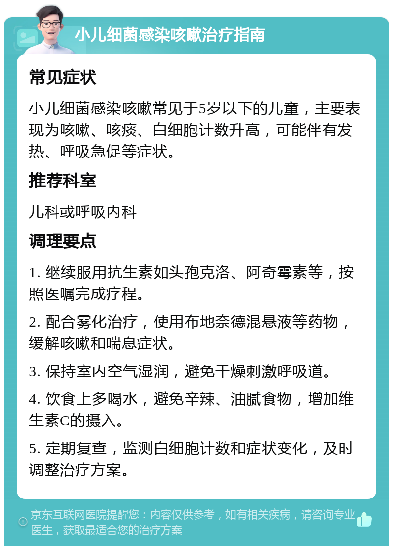 小儿细菌感染咳嗽治疗指南 常见症状 小儿细菌感染咳嗽常见于5岁以下的儿童，主要表现为咳嗽、咳痰、白细胞计数升高，可能伴有发热、呼吸急促等症状。 推荐科室 儿科或呼吸内科 调理要点 1. 继续服用抗生素如头孢克洛、阿奇霉素等，按照医嘱完成疗程。 2. 配合雾化治疗，使用布地奈德混悬液等药物，缓解咳嗽和喘息症状。 3. 保持室内空气湿润，避免干燥刺激呼吸道。 4. 饮食上多喝水，避免辛辣、油腻食物，增加维生素C的摄入。 5. 定期复查，监测白细胞计数和症状变化，及时调整治疗方案。