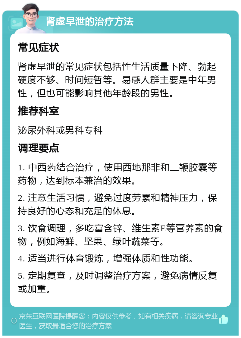 肾虚早泄的治疗方法 常见症状 肾虚早泄的常见症状包括性生活质量下降、勃起硬度不够、时间短暂等。易感人群主要是中年男性，但也可能影响其他年龄段的男性。 推荐科室 泌尿外科或男科专科 调理要点 1. 中西药结合治疗，使用西地那非和三鞭胶囊等药物，达到标本兼治的效果。 2. 注意生活习惯，避免过度劳累和精神压力，保持良好的心态和充足的休息。 3. 饮食调理，多吃富含锌、维生素E等营养素的食物，例如海鲜、坚果、绿叶蔬菜等。 4. 适当进行体育锻炼，增强体质和性功能。 5. 定期复查，及时调整治疗方案，避免病情反复或加重。