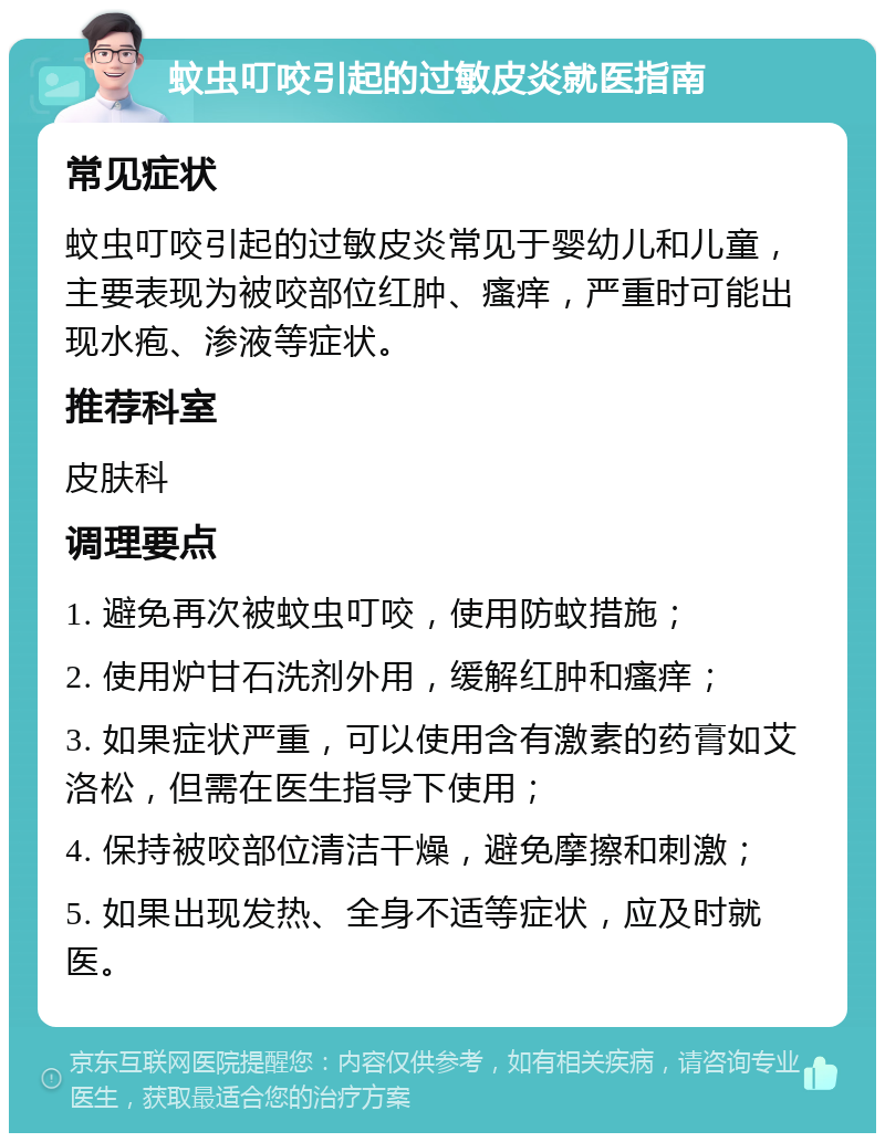 蚊虫叮咬引起的过敏皮炎就医指南 常见症状 蚊虫叮咬引起的过敏皮炎常见于婴幼儿和儿童，主要表现为被咬部位红肿、瘙痒，严重时可能出现水疱、渗液等症状。 推荐科室 皮肤科 调理要点 1. 避免再次被蚊虫叮咬，使用防蚊措施； 2. 使用炉甘石洗剂外用，缓解红肿和瘙痒； 3. 如果症状严重，可以使用含有激素的药膏如艾洛松，但需在医生指导下使用； 4. 保持被咬部位清洁干燥，避免摩擦和刺激； 5. 如果出现发热、全身不适等症状，应及时就医。