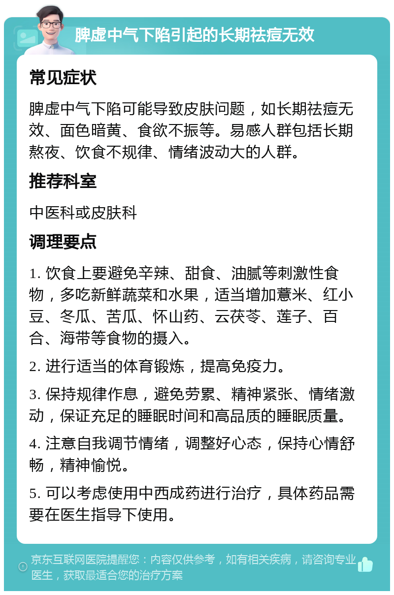 脾虚中气下陷引起的长期祛痘无效 常见症状 脾虚中气下陷可能导致皮肤问题，如长期祛痘无效、面色暗黄、食欲不振等。易感人群包括长期熬夜、饮食不规律、情绪波动大的人群。 推荐科室 中医科或皮肤科 调理要点 1. 饮食上要避免辛辣、甜食、油腻等刺激性食物，多吃新鲜蔬菜和水果，适当增加薏米、红小豆、冬瓜、苦瓜、怀山药、云茯苓、莲子、百合、海带等食物的摄入。 2. 进行适当的体育锻炼，提高免疫力。 3. 保持规律作息，避免劳累、精神紧张、情绪激动，保证充足的睡眠时间和高品质的睡眠质量。 4. 注意自我调节情绪，调整好心态，保持心情舒畅，精神愉悦。 5. 可以考虑使用中西成药进行治疗，具体药品需要在医生指导下使用。