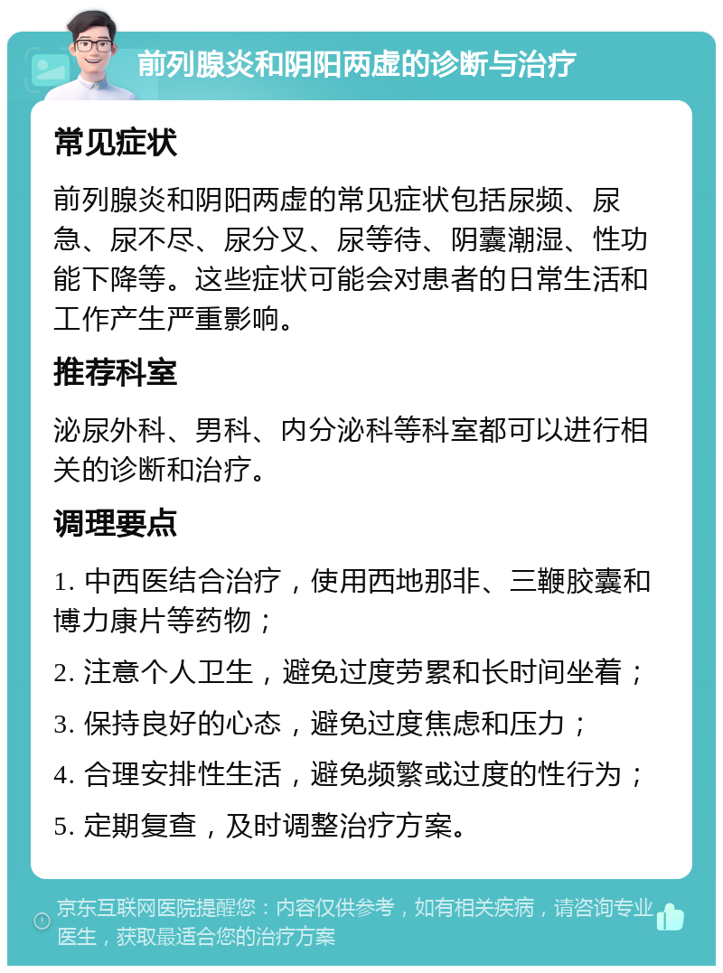 前列腺炎和阴阳两虚的诊断与治疗 常见症状 前列腺炎和阴阳两虚的常见症状包括尿频、尿急、尿不尽、尿分叉、尿等待、阴囊潮湿、性功能下降等。这些症状可能会对患者的日常生活和工作产生严重影响。 推荐科室 泌尿外科、男科、内分泌科等科室都可以进行相关的诊断和治疗。 调理要点 1. 中西医结合治疗，使用西地那非、三鞭胶囊和博力康片等药物； 2. 注意个人卫生，避免过度劳累和长时间坐着； 3. 保持良好的心态，避免过度焦虑和压力； 4. 合理安排性生活，避免频繁或过度的性行为； 5. 定期复查，及时调整治疗方案。