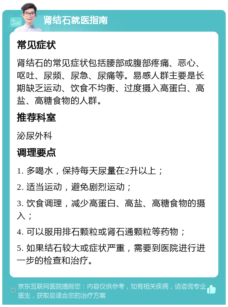 肾结石就医指南 常见症状 肾结石的常见症状包括腰部或腹部疼痛、恶心、呕吐、尿频、尿急、尿痛等。易感人群主要是长期缺乏运动、饮食不均衡、过度摄入高蛋白、高盐、高糖食物的人群。 推荐科室 泌尿外科 调理要点 1. 多喝水，保持每天尿量在2升以上； 2. 适当运动，避免剧烈运动； 3. 饮食调理，减少高蛋白、高盐、高糖食物的摄入； 4. 可以服用排石颗粒或肾石通颗粒等药物； 5. 如果结石较大或症状严重，需要到医院进行进一步的检查和治疗。