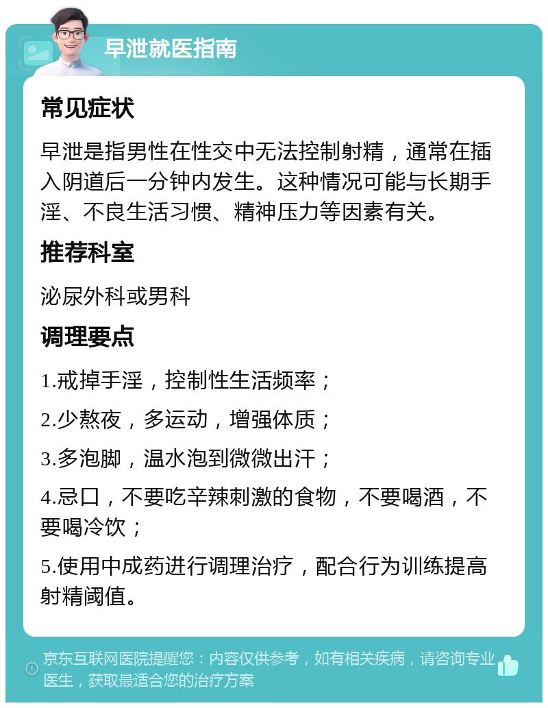 早泄就医指南 常见症状 早泄是指男性在性交中无法控制射精，通常在插入阴道后一分钟内发生。这种情况可能与长期手淫、不良生活习惯、精神压力等因素有关。 推荐科室 泌尿外科或男科 调理要点 1.戒掉手淫，控制性生活频率； 2.少熬夜，多运动，增强体质； 3.多泡脚，温水泡到微微出汗； 4.忌口，不要吃辛辣刺激的食物，不要喝酒，不要喝冷饮； 5.使用中成药进行调理治疗，配合行为训练提高射精阈值。