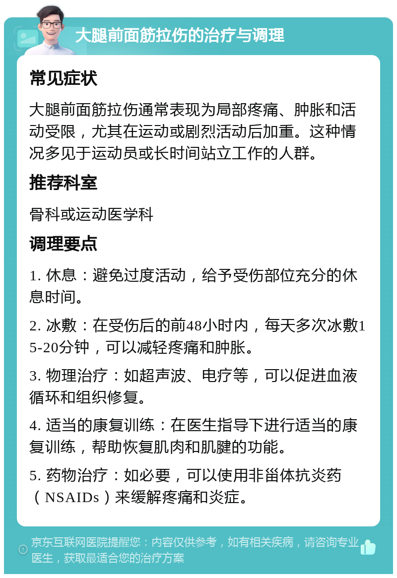 大腿前面筋拉伤的治疗与调理 常见症状 大腿前面筋拉伤通常表现为局部疼痛、肿胀和活动受限，尤其在运动或剧烈活动后加重。这种情况多见于运动员或长时间站立工作的人群。 推荐科室 骨科或运动医学科 调理要点 1. 休息：避免过度活动，给予受伤部位充分的休息时间。 2. 冰敷：在受伤后的前48小时内，每天多次冰敷15-20分钟，可以减轻疼痛和肿胀。 3. 物理治疗：如超声波、电疗等，可以促进血液循环和组织修复。 4. 适当的康复训练：在医生指导下进行适当的康复训练，帮助恢复肌肉和肌腱的功能。 5. 药物治疗：如必要，可以使用非甾体抗炎药（NSAIDs）来缓解疼痛和炎症。