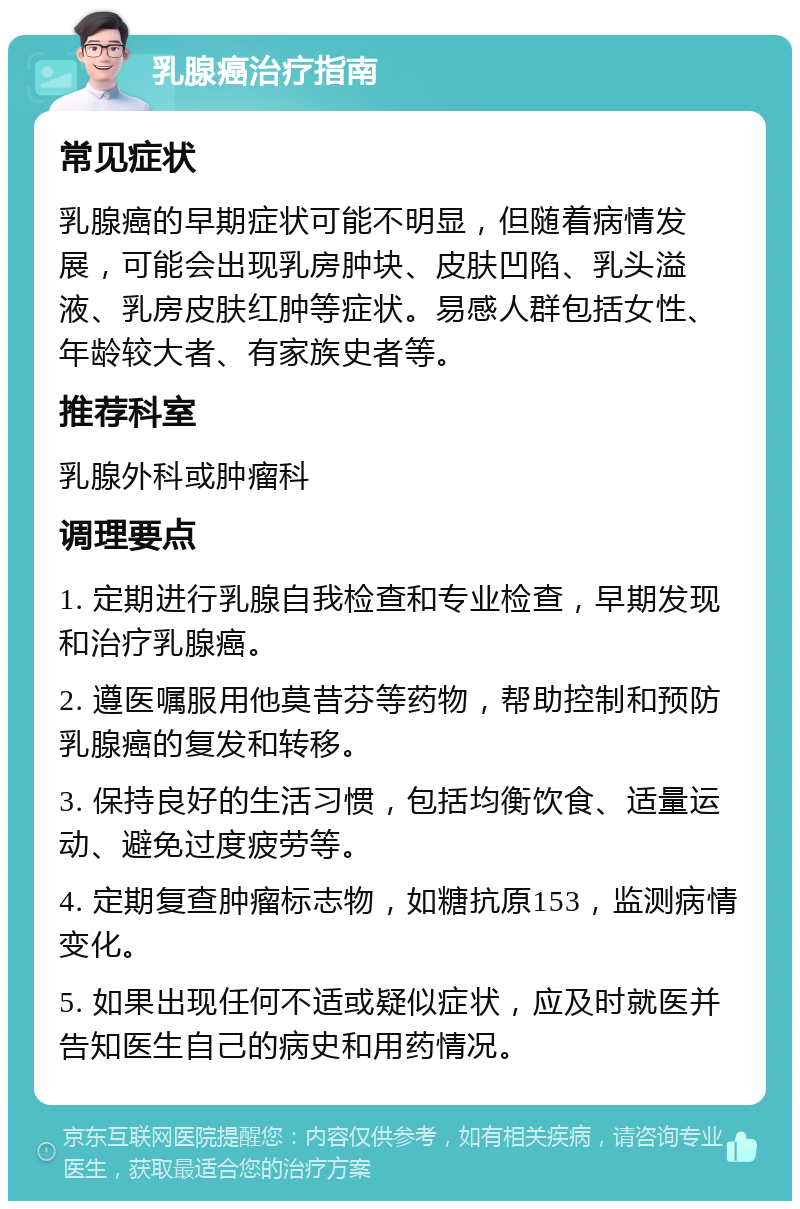 乳腺癌治疗指南 常见症状 乳腺癌的早期症状可能不明显，但随着病情发展，可能会出现乳房肿块、皮肤凹陷、乳头溢液、乳房皮肤红肿等症状。易感人群包括女性、年龄较大者、有家族史者等。 推荐科室 乳腺外科或肿瘤科 调理要点 1. 定期进行乳腺自我检查和专业检查，早期发现和治疗乳腺癌。 2. 遵医嘱服用他莫昔芬等药物，帮助控制和预防乳腺癌的复发和转移。 3. 保持良好的生活习惯，包括均衡饮食、适量运动、避免过度疲劳等。 4. 定期复查肿瘤标志物，如糖抗原153，监测病情变化。 5. 如果出现任何不适或疑似症状，应及时就医并告知医生自己的病史和用药情况。