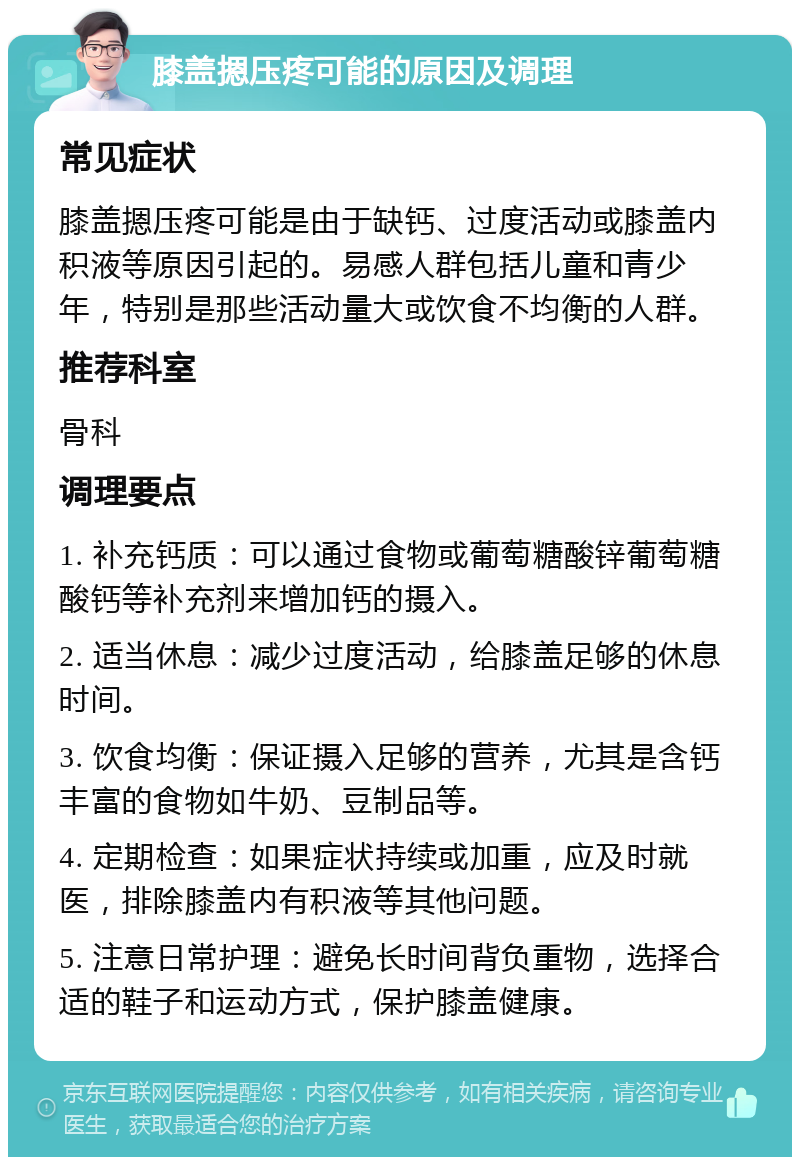 膝盖摁压疼可能的原因及调理 常见症状 膝盖摁压疼可能是由于缺钙、过度活动或膝盖内积液等原因引起的。易感人群包括儿童和青少年，特别是那些活动量大或饮食不均衡的人群。 推荐科室 骨科 调理要点 1. 补充钙质：可以通过食物或葡萄糖酸锌葡萄糖酸钙等补充剂来增加钙的摄入。 2. 适当休息：减少过度活动，给膝盖足够的休息时间。 3. 饮食均衡：保证摄入足够的营养，尤其是含钙丰富的食物如牛奶、豆制品等。 4. 定期检查：如果症状持续或加重，应及时就医，排除膝盖内有积液等其他问题。 5. 注意日常护理：避免长时间背负重物，选择合适的鞋子和运动方式，保护膝盖健康。