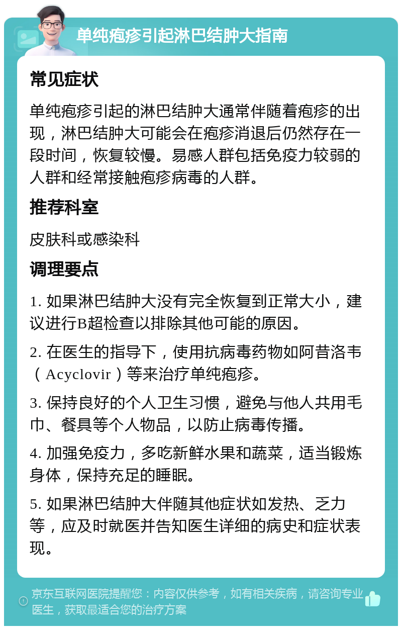 单纯疱疹引起淋巴结肿大指南 常见症状 单纯疱疹引起的淋巴结肿大通常伴随着疱疹的出现，淋巴结肿大可能会在疱疹消退后仍然存在一段时间，恢复较慢。易感人群包括免疫力较弱的人群和经常接触疱疹病毒的人群。 推荐科室 皮肤科或感染科 调理要点 1. 如果淋巴结肿大没有完全恢复到正常大小，建议进行B超检查以排除其他可能的原因。 2. 在医生的指导下，使用抗病毒药物如阿昔洛韦（Acyclovir）等来治疗单纯疱疹。 3. 保持良好的个人卫生习惯，避免与他人共用毛巾、餐具等个人物品，以防止病毒传播。 4. 加强免疫力，多吃新鲜水果和蔬菜，适当锻炼身体，保持充足的睡眠。 5. 如果淋巴结肿大伴随其他症状如发热、乏力等，应及时就医并告知医生详细的病史和症状表现。