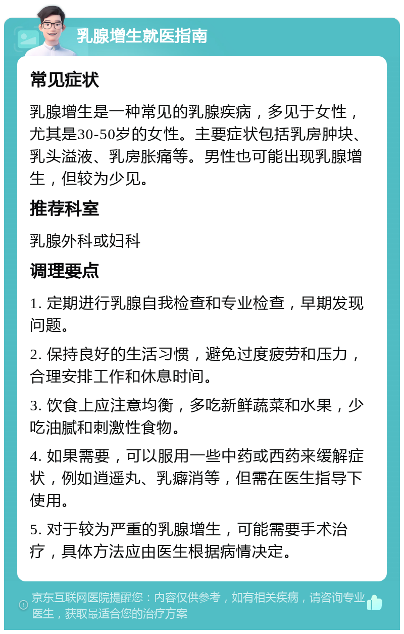 乳腺增生就医指南 常见症状 乳腺增生是一种常见的乳腺疾病，多见于女性，尤其是30-50岁的女性。主要症状包括乳房肿块、乳头溢液、乳房胀痛等。男性也可能出现乳腺增生，但较为少见。 推荐科室 乳腺外科或妇科 调理要点 1. 定期进行乳腺自我检查和专业检查，早期发现问题。 2. 保持良好的生活习惯，避免过度疲劳和压力，合理安排工作和休息时间。 3. 饮食上应注意均衡，多吃新鲜蔬菜和水果，少吃油腻和刺激性食物。 4. 如果需要，可以服用一些中药或西药来缓解症状，例如逍遥丸、乳癖消等，但需在医生指导下使用。 5. 对于较为严重的乳腺增生，可能需要手术治疗，具体方法应由医生根据病情决定。