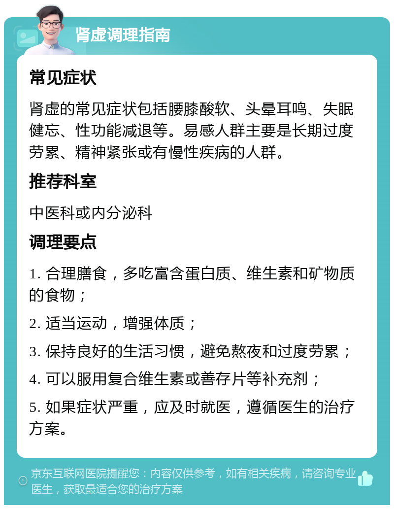 肾虚调理指南 常见症状 肾虚的常见症状包括腰膝酸软、头晕耳鸣、失眠健忘、性功能减退等。易感人群主要是长期过度劳累、精神紧张或有慢性疾病的人群。 推荐科室 中医科或内分泌科 调理要点 1. 合理膳食，多吃富含蛋白质、维生素和矿物质的食物； 2. 适当运动，增强体质； 3. 保持良好的生活习惯，避免熬夜和过度劳累； 4. 可以服用复合维生素或善存片等补充剂； 5. 如果症状严重，应及时就医，遵循医生的治疗方案。