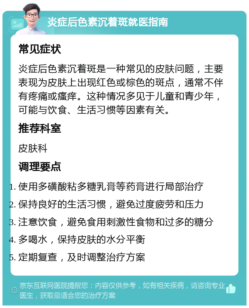 炎症后色素沉着斑就医指南 常见症状 炎症后色素沉着斑是一种常见的皮肤问题，主要表现为皮肤上出现红色或棕色的斑点，通常不伴有疼痛或瘙痒。这种情况多见于儿童和青少年，可能与饮食、生活习惯等因素有关。 推荐科室 皮肤科 调理要点 使用多磺酸粘多糖乳膏等药膏进行局部治疗 保持良好的生活习惯，避免过度疲劳和压力 注意饮食，避免食用刺激性食物和过多的糖分 多喝水，保持皮肤的水分平衡 定期复查，及时调整治疗方案