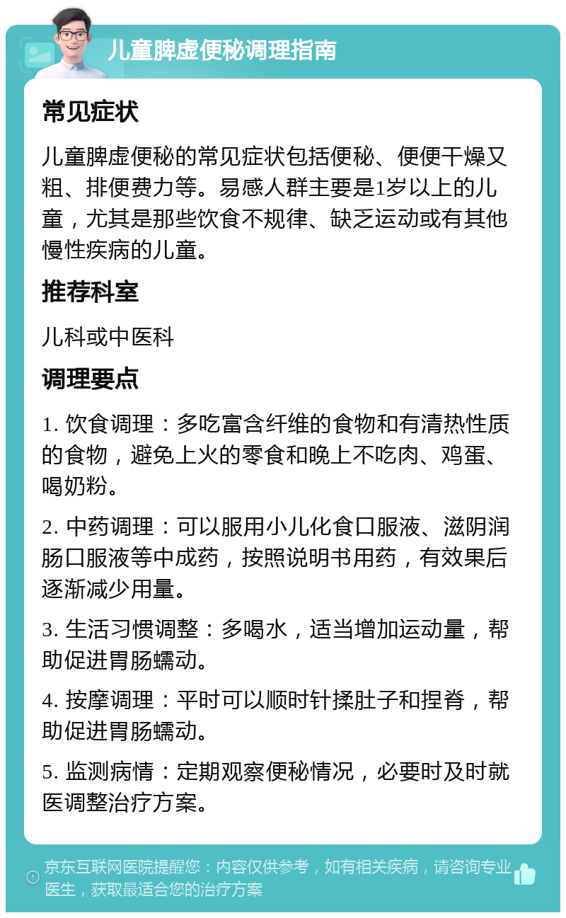 儿童脾虚便秘调理指南 常见症状 儿童脾虚便秘的常见症状包括便秘、便便干燥又粗、排便费力等。易感人群主要是1岁以上的儿童，尤其是那些饮食不规律、缺乏运动或有其他慢性疾病的儿童。 推荐科室 儿科或中医科 调理要点 1. 饮食调理：多吃富含纤维的食物和有清热性质的食物，避免上火的零食和晚上不吃肉、鸡蛋、喝奶粉。 2. 中药调理：可以服用小儿化食口服液、滋阴润肠口服液等中成药，按照说明书用药，有效果后逐渐减少用量。 3. 生活习惯调整：多喝水，适当增加运动量，帮助促进胃肠蠕动。 4. 按摩调理：平时可以顺时针揉肚子和捏脊，帮助促进胃肠蠕动。 5. 监测病情：定期观察便秘情况，必要时及时就医调整治疗方案。