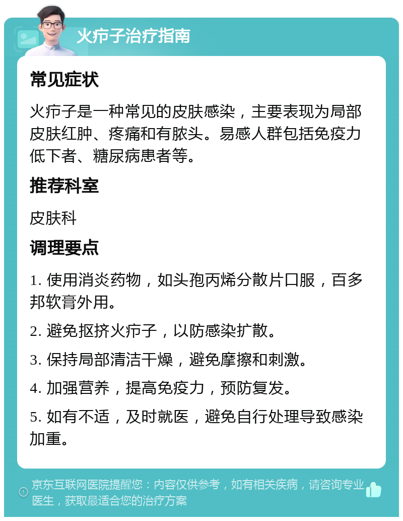 火疖子治疗指南 常见症状 火疖子是一种常见的皮肤感染，主要表现为局部皮肤红肿、疼痛和有脓头。易感人群包括免疫力低下者、糖尿病患者等。 推荐科室 皮肤科 调理要点 1. 使用消炎药物，如头孢丙烯分散片口服，百多邦软膏外用。 2. 避免抠挤火疖子，以防感染扩散。 3. 保持局部清洁干燥，避免摩擦和刺激。 4. 加强营养，提高免疫力，预防复发。 5. 如有不适，及时就医，避免自行处理导致感染加重。